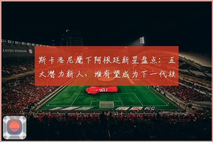 斯卡洛尼麾下阿根廷新星盘点：五大潜力新人，谁有望成为下一代核心？