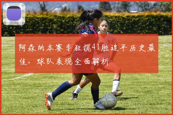 阿森纳本赛季狂揽41胜追平历史最佳,球队表现全面解析