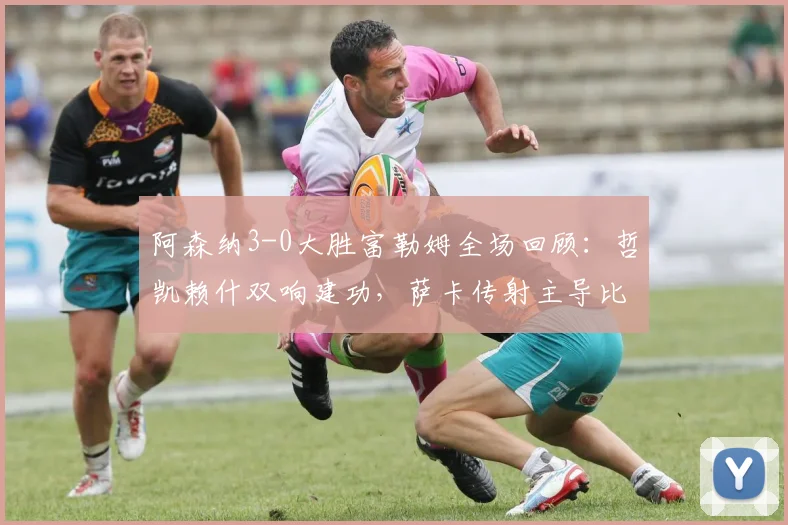 阿森纳3-0大胜富勒姆全场回顾：哲凯赖什双响建功，萨卡传射主导比赛