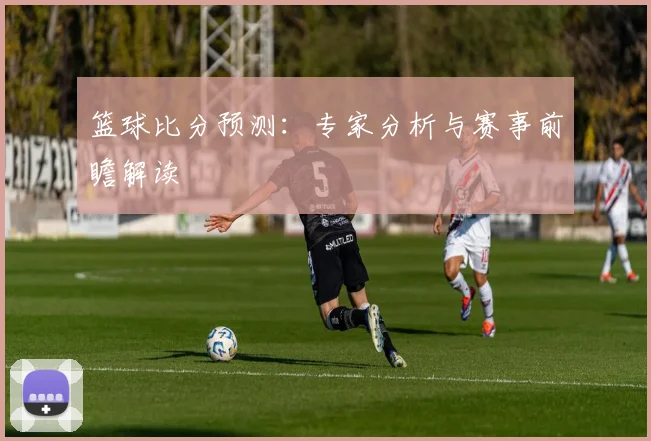 篮球比分预测：专家分析与赛事前瞻解读