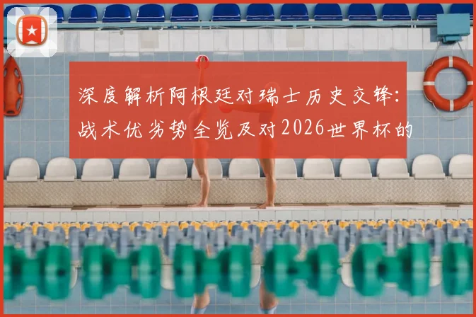 深度解析阿根廷对瑞士历史交锋：战术优劣势全览及对2026世界杯的启示