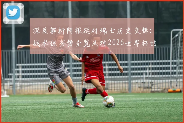 深度解析阿根廷对瑞士历史交锋：战术优劣势全览及对2026世界杯的启示