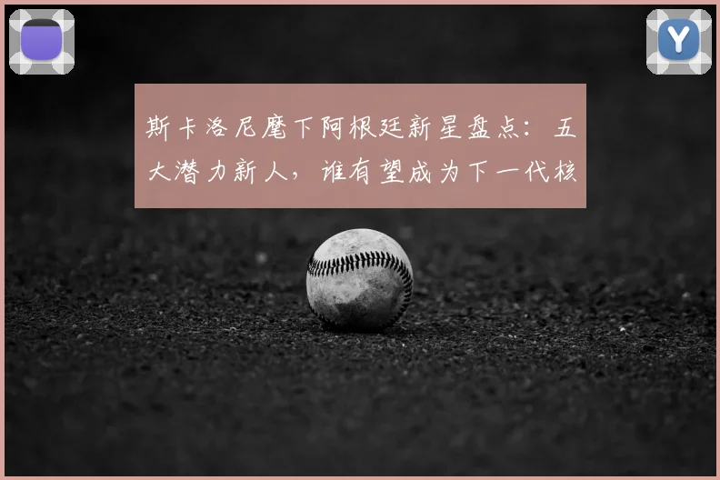 斯卡洛尼麾下阿根廷新星盘点：五大潜力新人，谁有望成为下一代核心？