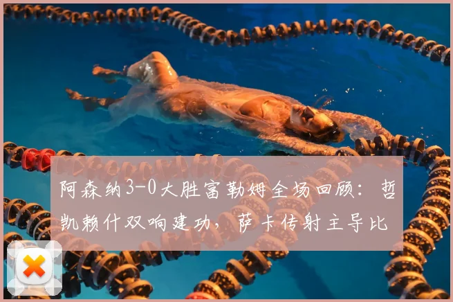 阿森纳3-0大胜富勒姆全场回顾：哲凯赖什双响建功，萨卡传射主导比赛