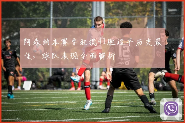 阿森纳本赛季狂揽41胜追平历史最佳，球队表现全面解析