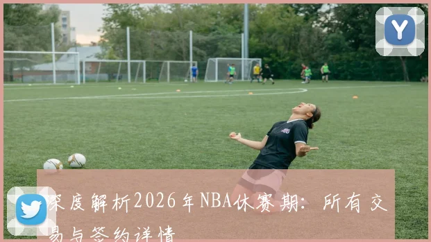 深度解析2026年NBA休赛期：所有交易与签约详情