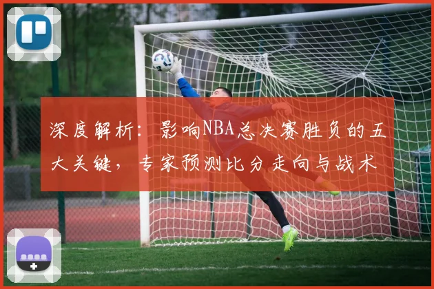 深度解析：影响NBA总决赛胜负的五大关键，专家预测比分走向与战术核心